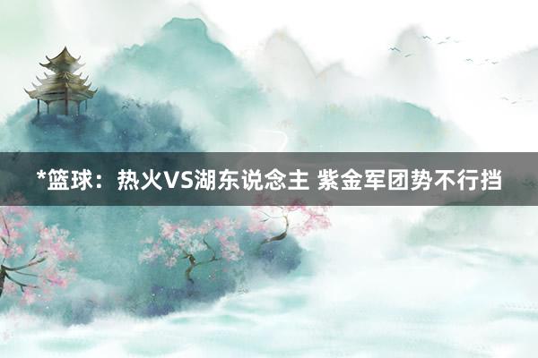 *篮球：热火VS湖东说念主 紫金军团势不行挡